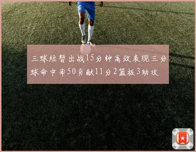 三球短暂出战15分钟高效表现三分球命中率50贡献11分2篮板3助攻