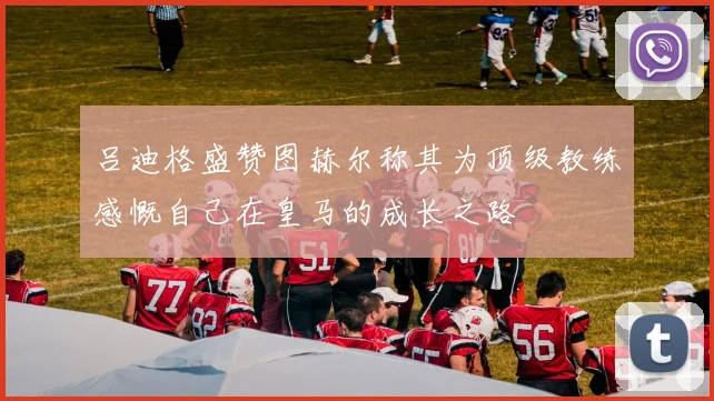 吕迪格盛赞图赫尔称其为顶级教练感慨自己在皇马的成长之路
