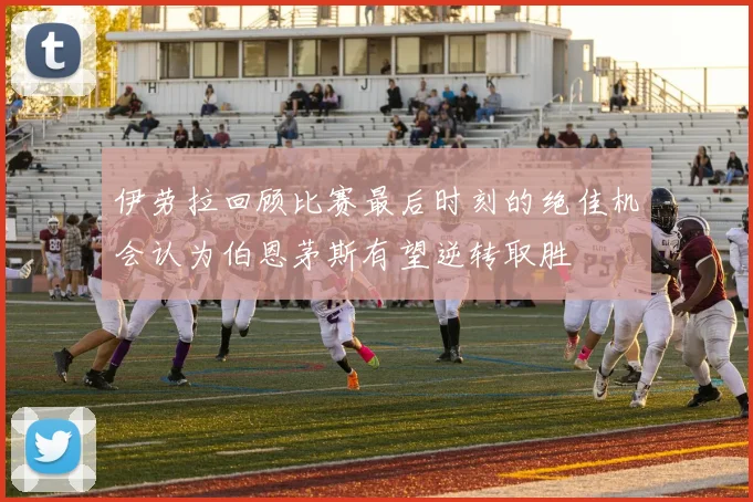 伊劳拉回顾比赛最后时刻的绝佳机会认为伯恩茅斯有望逆转取胜