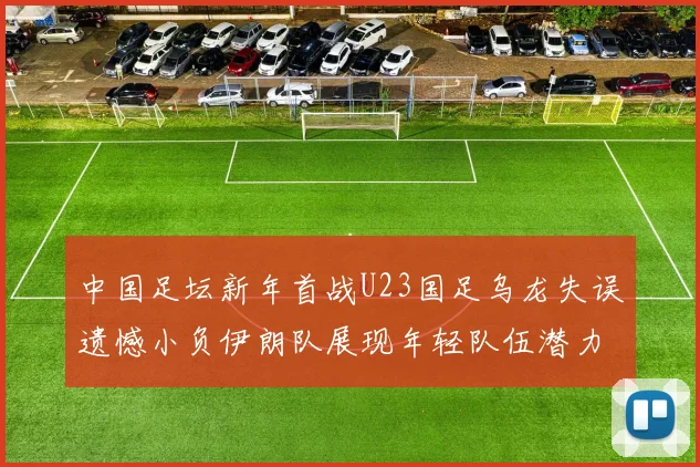 中国足坛新年首战U23国足乌龙失误遗憾小负伊朗队展现年轻队伍潜力