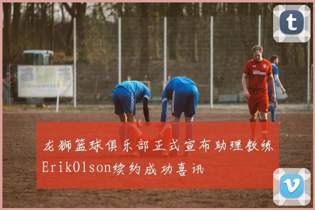 龙狮篮球俱乐部正式宣布助理教练ErikOlson续约成功喜讯