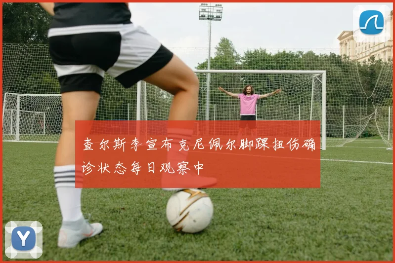 查尔斯李宣布克尼佩尔脚踝扭伤确诊状态每日观察中