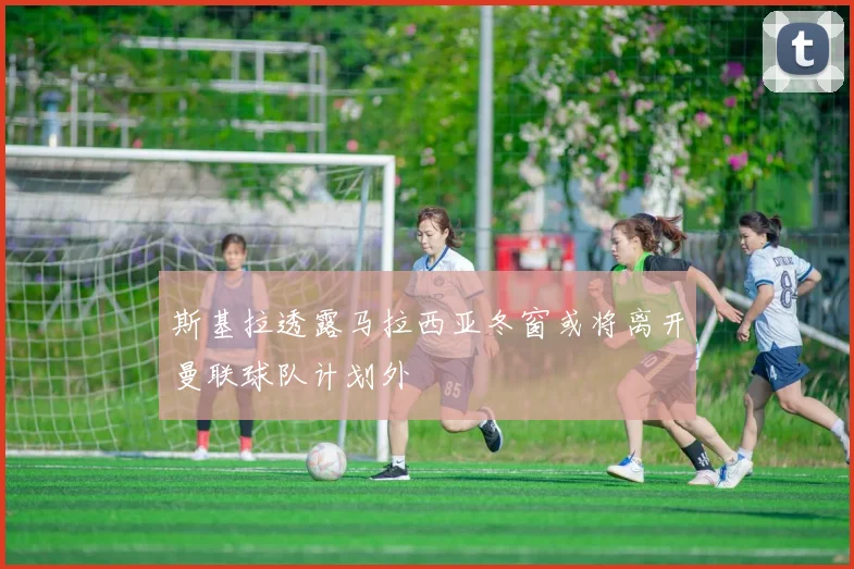 斯基拉透露马拉西亚冬窗或将离开曼联球队计划外