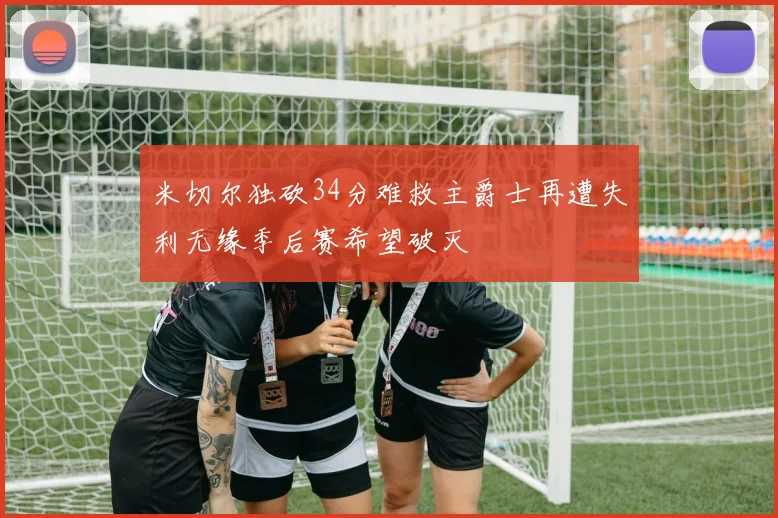 米切尔独砍34分难救主爵士再遭失利无缘季后赛希望破灭