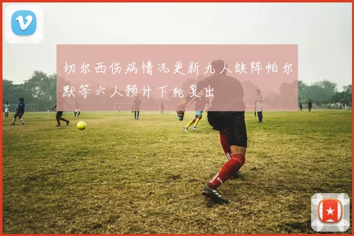 切尔西伤病情况更新九人缺阵帕尔默等六人预计下轮复出