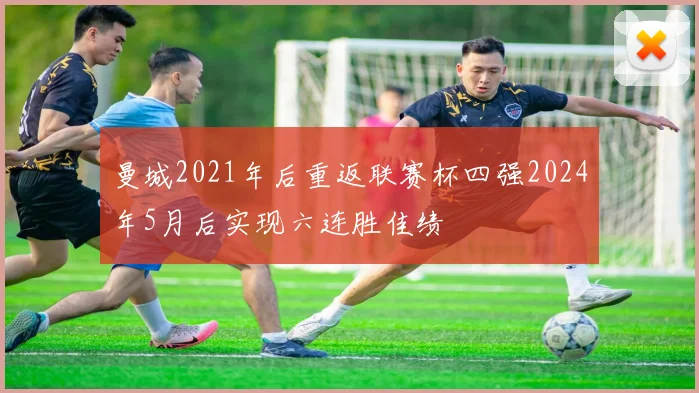 曼城2021年后重返联赛杯四强2024年5月后实现六连胜佳绩