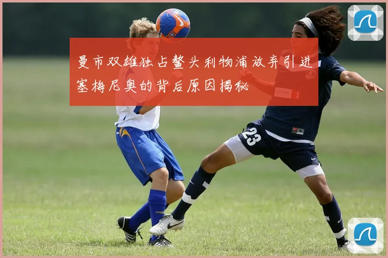 曼市双雄独占鳌头利物浦放弃引进塞梅尼奥的背后原因揭秘